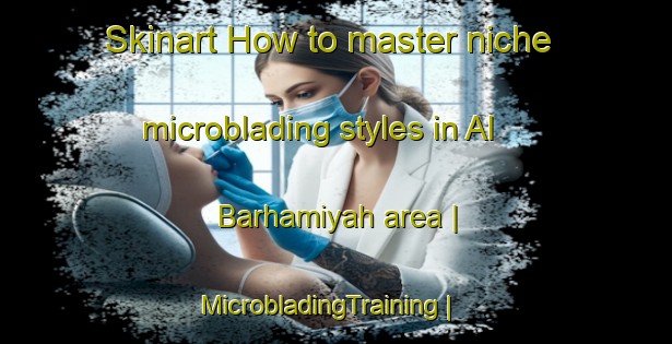 Skinart How to master niche microblading styles in Al Barhamiyah area | MicrobladingTraining | MicrobladingClasses | SkinartTraining-Yemen